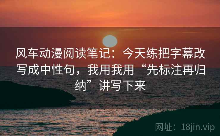 风车动漫阅读笔记：今天练把字幕改写成中性句，我用我用“先标注再归纳”讲写下来