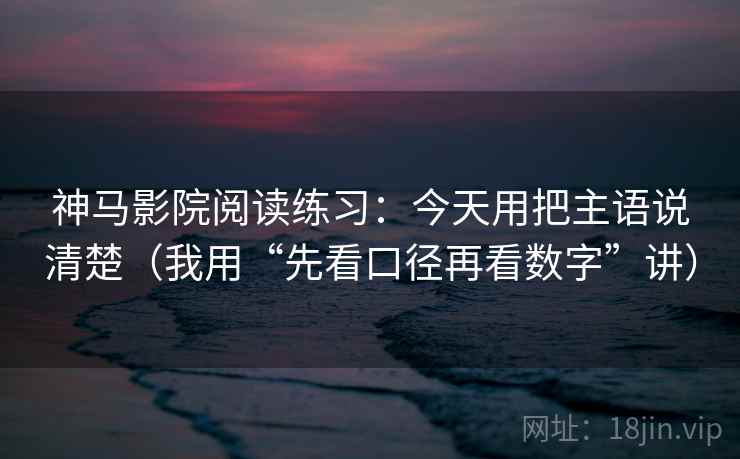 神马影院阅读练习：今天用把主语说清楚（我用“先看口径再看数字”讲）
