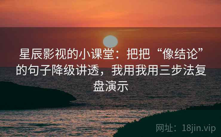 星辰影视的小课堂：把把“像结论”的句子降级讲透，我用我用三步法复盘演示