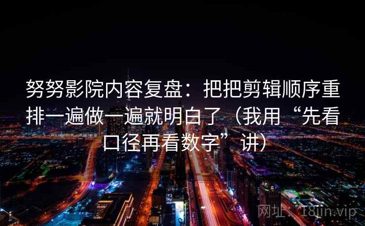努努影院内容复盘:把把剪辑顺序重排一遍做一遍就明白了(我用“先看口径再看数字”讲)