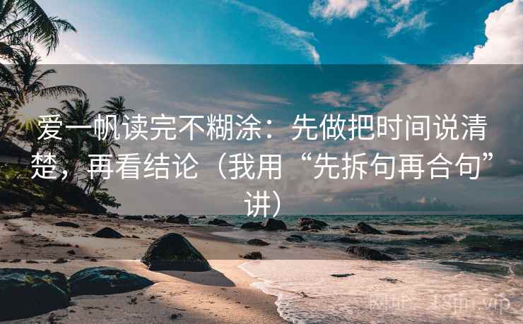 爱一帆读完不糊涂:先做把时间说清楚,再看结论(我用“先拆句再合句”讲) 爱一帆读完不糊涂:先做把时间说清楚,再看结论(我用“先拆句再合句”讲)