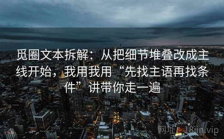 觅圈文本拆解：从把细节堆叠改成主线开始，我用我用“先找主语再找条件”讲带你走一遍