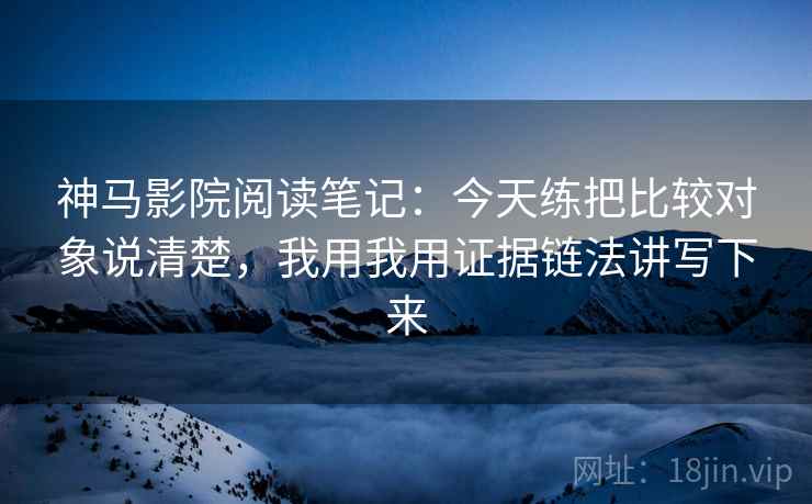 神马影院阅读笔记:今天练把比较对象说清楚,我用我用证据链法讲写下来 神马影院阅读笔记:今天练把比较对象说清楚,我用我用证据链法讲写下来