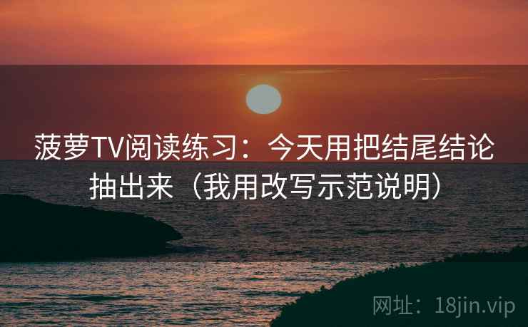 菠萝TV阅读练习：今天用把结尾结论抽出来（我用改写示范说明）